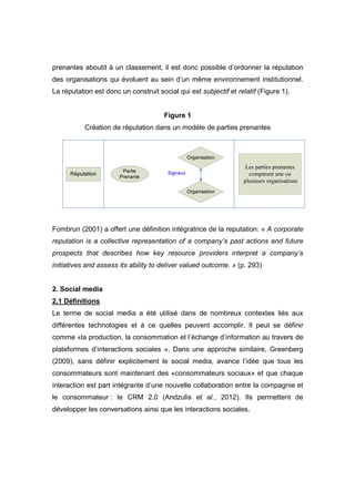 prenantes aboutit à un classement, il est donc possible d’ordonner la réputation
des organisations qui évoluent au sein d’un même environnement institutionnel.
La réputation est donc un construit social qui est subjectif et relatif (Figure 1).


                                       Figure 1
           Création de réputation dans un modèle de parties prenantes




Fombrun (2001) a offert une définition intégratrice de la reputation: « A corporate
reputation is a collective representation of a company’s past actions and future
prospects that describes how key resource providers interpret a company’s
initiatives and assess its ability to deliver valued outcome. » (p. 293)


2. Social media
2.1 Définitions
Le terme de social media a été utilisé dans de nombreux contextes liés aux
différentes technologies et à ce quelles peuvent accomplir. Il peut se définir
comme «la production, la consommation et l’échange d’information au travers de
plateformes d’interactions sociales ». Dans une approche similaire, Greenberg
(2009), sans définir explicitement le social media, avance l’idée que tous les
consommateurs sont maintenant des «consommateurs sociaux» et que chaque
interaction est part intégrante d’une nouvelle collaboration entre la compagnie et
le consommateur : le CRM 2.0 (Andzulis et al., 2012). Ils permettent de
développer les conversations ainsi que les interactions sociales.
 