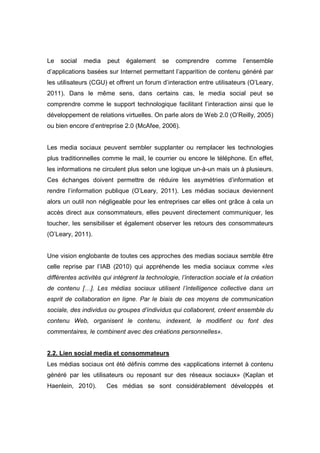 Le   social   media    peut   également     se    comprendre     comme      l’ensemble
d’applications basées sur Internet permettant l’apparition de contenu généré par
les utilisateurs (CGU) et offrent un forum d’interaction entre utilisateurs (O’Leary,
2011). Dans le même sens, dans certains cas, le media social peut se
comprendre comme le support technologique facilitant l’interaction ainsi que le
développement de relations virtuelles. On parle alors de Web 2.0 (O’Reilly, 2005)
ou bien encore d’entreprise 2.0 (McAfee, 2006).


Les media sociaux peuvent sembler supplanter ou remplacer les technologies
plus traditionnelles comme le mail, le courrier ou encore le téléphone. En effet,
les informations ne circulent plus selon une logique un-à-un mais un à plusieurs.
Ces échanges doivent permettre de réduire les asymétries d’information et
rendre l’information publique (O’Leary, 2011). Les médias sociaux deviennent
alors un outil non négligeable pour les entreprises car elles ont grâce à cela un
accès direct aux consommateurs, elles peuvent directement communiquer, les
toucher, les sensibiliser et également observer les retours des consommateurs
(O’Leary, 2011).


Une vision englobante de toutes ces approches des medias sociaux semble être
celle reprise par l’IAB (2010) qui appréhende les media sociaux comme «les
différentes activités qui intègrent la technologie, l’interaction sociale et la création
de contenu […]. Les médias sociaux utilisent l’intelligence collective dans un
esprit de collaboration en ligne. Par le biais de ces moyens de communication
sociale, des individus ou groupes d’individus qui collaborent, créent ensemble du
contenu Web, organisent le contenu, indexent, le modifient ou font des
commentaires, le combinent avec des créations personnelles».


2.2. Lien social media et consommateurs
Les médias sociaux ont été définis comme des «applications internet à contenu
généré par les utilisateurs ou reposant sur des réseaux sociaux» (Kaplan et
Haenlein, 2010).       Ces médias se sont considérablement développés et
 