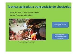 Técnicas aplicadas à transposição de obstáculos
 Obstáculo : Rios / canais / lagos / lagoas
 Técnica : Travessia subterrânea




                                              Vantagem : Custo




                                                Desvantagem :
                                              Limitada a regimes
                                                   laminares

             Fonte : GDK Engenharia / 2010
 