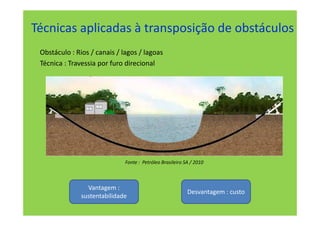 Técnicas aplicadas à transposição de obstáculos
 Obstáculo : Rios / canais / lagos / lagoas
 Técnica : Travessia por furo direcional




                              Fonte : Petróleo Brasileiro SA / 2010



                 Vantagem :
                                                           Desvantagem : custo
               sustentabilidade
 