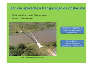 Técnicas aplicadas à transposição de obstáculos
 Obstáculo : Rios / canais / lagos / lagoas
 Técnica : Travessia aérea



                                                   Vantagem : Independe de
                                                    solo, extensão, regime
                                                          escoamento



                                                        Desvantagem :
                                                      construtibilidade /
                                                   vandalismo / intempéries




           Fonte : Petróleo Brasileiro SA / 2010
 