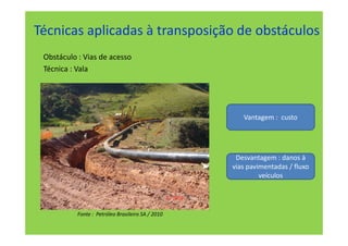 Técnicas aplicadas à transposição de obstáculos
 Obstáculo : Vias de acesso
 Técnica : Vala




                                                      Vantagem : custo




                                                    Desvantagem : danos à
                                                   vias pavimentadas / fluxo
                                                            veículos




           Fonte : Petróleo Brasileiro SA / 2010
 