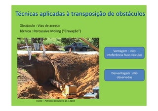 Técnicas aplicadas à transposição de obstáculos
 Obstáculo : Vias de acesso
 Técnica : Percussive Moling (“Cravação”)




                                                        Vantagem : não
                                                   inteferência fluxo veículos




                                                      Desvantagem : não
                                                         observadas




           Fonte : Petróleo Brasileiro SA / 2010
 