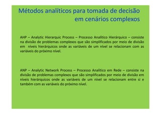 Métodos analíticos para tomada de decisão
                   em cenários complexos

AHP – Analytic Hierarquic Process – Processo Analítico Hierárquico – consiste
na divisão de problemas complexos que são simplificados por meio de divisão
em níveis hierárquicos onde as variáveis de um nível se relacionam com as
variáveis do próximo nível.



ANP – Analytic Network Process – Processo Analítico em Rede – consiste na
divisão de problemas complexos que são simplificados por meio de divisão em
níveis hierárquicos onde as variáveis de um nível se relacionam entre si e
também com as variáveis do próximo nível.
 