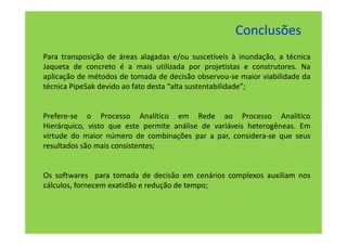Conclusões
Para transposição de áreas alagadas e/ou suscetíveis à inundação, a técnica
Jaqueta de concreto é a mais utilizada por projetistas e construtores. Na
aplicação de métodos de tomada de decisão observou-se maior viabilidade da
técnica PipeSak devido ao fato desta “alta sustentabilidade”;


Prefere-se o Processo Analítico em Rede ao Processo Analítico
Hierárquico, visto que este permite análise de variáveis heterogêneas. Em
virtude do maior número de combinações par a par, considera-se que seus
resultados são mais consistentes;


Os softwares para tomada de decisão em cenários complexos auxiliam nos
cálculos, fornecem exatidão e redução de tempo;
 