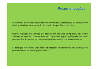 Recomendações


As variáveis analisadas neste trabalho devem ser consideradas na avaliação de
técnica viável para transposição de obstáculos por faixas de dutos;


Outros métodos de tomada de decisão em cenários complexos, tais como
“árvores de decisão”, “mapas mentais”, “teoria dos jogos”, podem ser utilizados
para escolha de técnica na transposição de obstáculos por faixas de dutos;


A definição da técnica por meio de métodos matemáticos não substitui os
procedimentos de investigação “in loco”.
 