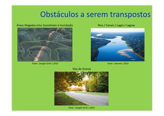 Obstáculos a serem transpostos
Áreas Alagadas e/ou Suscetíveis à Inundação                            Rios / Canais / Lagos / Lagoas




           Fonte : Google Earth / 2010                                        Fonte : Internet / 2010

                                             Vias de Acesso




                                         Fonte : Google Earth / 2010
 