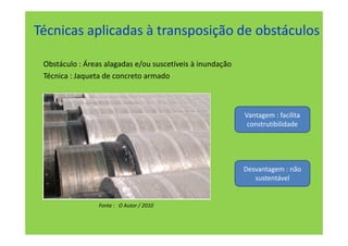 Técnicas aplicadas à transposição de obstáculos

 Obstáculo : Áreas alagadas e/ou suscetíveis à inundação
 Técnica : Jaqueta de concreto armado



                                                           Vantagem : facilita
                                                            construtibilidade




                                                           Desvantagem : não
                                                              sustentável


                 Fonte : O Autor / 2010
 