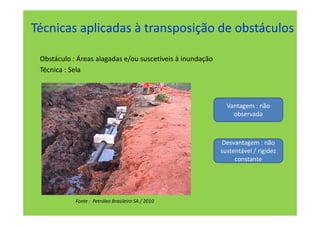 Técnicas aplicadas à transposição de obstáculos

 Obstáculo : Áreas alagadas e/ou suscetíveis à inundação
 Técnica : Sela



                                                             Vantagem : não
                                                               observada



                                                           Desvantagem : não
                                                           sustentável / rigidez
                                                                constante




            Fonte : Petróleo Brasileiro SA / 2010
 