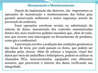 Manutenção e Moniteramento
Depois da implantação das dutovias, são importantes as
operações de manutenção e monitoramento das linhas para
garantir preservação ambiental e maior segurança através da
prevenção de acidentes.
Essas operações envolvem revisão ou substituição do
sistema de dutos, manutenção dos controles automatizados
dentro dos mais modernos padrões mundiais que, além de tudo,
tem que ocorrer sem interrupção no fornecimento de produtos,
como gás e combustível.
A prevenção envolve a avaliação das condições geotécnicas
das faixas de terra, por onde passam os dutos, que podem ser
afetadas pelas chuvas. Além de reforçar a inspeção visual dos
dutos por meio de andarilhos e helicópteros, podem-se utilizar os
chamados PIGs, instrumentados, equipados com diferentes
sensores, que percorrem o interior dos dutos verificando sua
integridade.
 