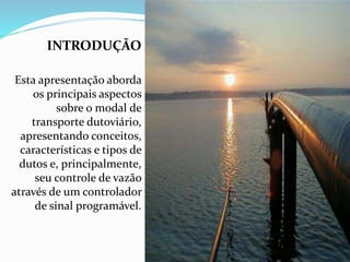 INTRODUÇÃO
Esta apresentação aborda
os principais aspectos
sobre o modal de
transporte dutoviário,
apresentando conceitos,
características e tipos de
dutos e, principalmente,
seu controle de vazão
através de um controlador
de sinal programável.
 