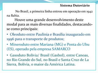 No Brasil, a primeira linha entrou em operação em 1942
na Bahia.
Houve uma grande desenvolvimento deste
modal para as mais diversas finalidades, destacando-
se como principais:
• Oleoduto entre Paulínia e Brasília inaugurado em
1996 para o transporte de produtos;
• Mineroduto entre Mariana (MG) e Ponta do Ubu
(ES), operado pela empresa SAMARCO
• Gasoduto Bolívia/ Brasil (Gasbol), entre Canoas,
no Rio Grande do Sul, no Brasil e Santa Cruz de La
Sierra, Bolívia, o maior da América Latina.
Sistema Dutoviário
 