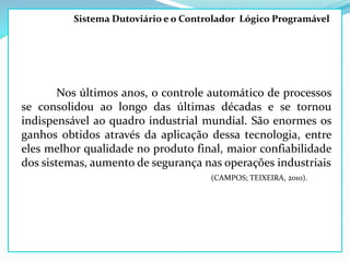 Sistema Dutoviário e o Controlador Lógico Programável
Nos últimos anos, o controle automático de processos
se consolidou ao longo das últimas décadas e se tornou
indispensável ao quadro industrial mundial. São enormes os
ganhos obtidos através da aplicação dessa tecnologia, entre
eles melhor qualidade no produto final, maior confiabilidade
dos sistemas, aumento de segurança nas operações industriais
(CAMPOS; TEIXEIRA, 2010).
 