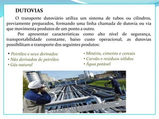 DUTOVIAS
O transporte dutoviário utiliza um sistema de tubos ou cilindros,
previamente preparados, formando uma linha chamada de dutovia ou via
que movimenta produtos de um ponto a outro.
Por apresentar características como alto nível de segurança,
transportabilidade constante, baixo custo operacional, as dutovias
possibilitam o transporte dos seguintes produtos:
• Petróleo e seus derivados
• Não derivados de petróleo
• Gás natural
• Minério, cimento e cereais
• Carvão e resíduos sólidos
• Água potável
 
