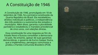 A Constituição de 1946
A Constituição de 1946, promulgada em 18 de
setembro de 1946, foi a primeira constituição da
Quarta República do Brasil. Ela restabeleceu
direitos individuais e políticos, a independência
dos três poderes e a autonomia dos estados e
municípios. Além disso, garantiu a pluralidade
partidária e estabeleceu o mandato presidencial
de cinco anos, com eleições diretas.
Essa constituição foi uma resposta ao fim do
Estado Novo e buscou consolidar a democracia
no país. No entanto, apesar de suas garantias
democráticas, o governo de Eurico Gaspar Dutra,
que a implementou, perseguiu comunistas e
proibiu o Partido Comunista Brasileiro (PCB).
 