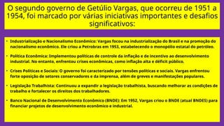 O segundo governo de Getúlio Vargas, que ocorreu de 1951 a
1954, foi marcado por várias iniciativas importantes e desafios
significativos:
• Industrialização e Nacionalismo Econômico: Vargas focou na industrialização do Brasil e na promoção do
nacionalismo econômico. Ele criou a Petrobras em 1953, estabelecendo o monopólio estatal do petróleo.
• Política Econômica: Implementou políticas de controle da inflação e de incentivo ao desenvolvimento
industrial. No entanto, enfrentou crises econômicas, como inflação alta e déficit público.
• Crises Políticas e Sociais: O governo foi caracterizado por tensões políticas e sociais. Vargas enfrentou
forte oposição de setores conservadores e da imprensa, além de greves e manifestações populares.
• Legislação Trabalhista: Continuou a expandir a legislação trabalhista, buscando melhorar as condições de
trabalho e fortalecer os direitos dos trabalhadores.
• Banco Nacional de Desenvolvimento Econômico (BNDE): Em 1952, Vargas criou o BNDE (atual BNDES) para
financiar projetos de desenvolvimento econômico e industrial.
 