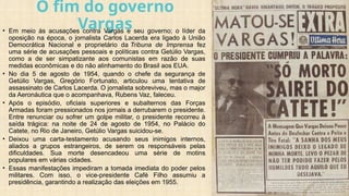 O fim do governo
Vargas
• Em meio às acusações contra Vargas e seu governo; o líder da
oposição na época, o jornalista Carlos Lacerda era ligado à União
Democrática Nacional e proprietário da Tribuna de Imprensa fez
uma série de acusações pessoais e políticas contra Getúlio Vargas,
como a de ser simpatizante aos comunistas em razão de suas
medidas econômicas e do não alinhamento do Brasil aos EUA.
• No dia 5 de agosto de 1954, quando o chefe da segurança de
Getúlio Vargas, Gregório Fortunato, articulou uma tentativa de
assassinato de Carlos Lacerda. O jornalista sobreviveu, mas o major
da Aeronáutica que o acompanhava, Rubens Vaz, faleceu.
• Após o episódio, oficiais superiores e subalternos das Forças
Armadas foram pressionados nos jornais a derrubarem o presidente.
Entre renunciar ou sofrer um golpe militar, o presidente recorreu à
saída trágica: na noite de 24 de agosto de 1954, no Palácio do
Catete, no Rio de Janeiro, Getúlio Vargas suicidou-se.
• Deixou uma carta-testamento acusando seus inimigos internos,
aliados a grupos estrangeiros, de serem os responsáveis pelas
dificuldades. Sua morte desencadeou uma série de motins
populares em várias cidades.
• Essas manifestações impediram a tomada imediata do poder pelos
militares. Com isso, o vice-presidente Café Filho assumiu a
presidência, garantindo a realização das eleições em 1955.
 