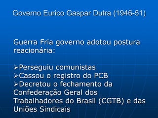 Guerra Fria governo adotou postura
reacionária:
Perseguiu comunistas
Cassou o registro do PCB
Decretou o fechamento da
Confederação Geral dos
Trabalhadores do Brasil (CGTB) e das
Uniões Sindicais
Governo Eurico Gaspar Dutra (1946-51)
 