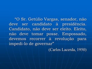 “O Sr. Getúlio Vargas, senador, não
deve ser candidato à presidência.
Candidato, não deve ser eleito. Eleito,
não deve tomar posse. Empossado,
devemos recorrer à revolução para
impedi-lo de governar”
(Carlos Lacerda, 1950)
 