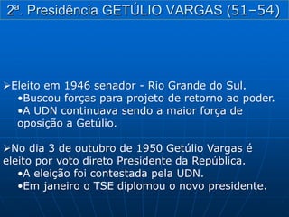 2ª. Presidência GETÚLIO VARGAS (51–54)
Eleito em 1946 senador - Rio Grande do Sul.
•Buscou forças para projeto de retorno ao poder.
•A UDN continuava sendo a maior força de
oposição a Getúlio.
No dia 3 de outubro de 1950 Getúlio Vargas é
eleito por voto direto Presidente da República.
•A eleição foi contestada pela UDN.
•Em janeiro o TSE diplomou o novo presidente.
 
