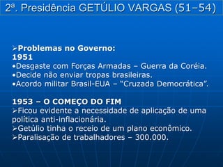Problemas no Governo:
1951
•Desgaste com Forças Armadas – Guerra da Coréia.
•Decide não enviar tropas brasileiras.
•Acordo militar Brasil-EUA – “Cruzada Democrática”.
1953 – O COMEÇO DO FIM
Ficou evidente a necessidade de aplicação de uma
política anti-inflacionária.
Getúlio tinha o receio de um plano econômico.
Paralisação de trabalhadores – 300.000.
2ª. Presidência GETÚLIO VARGAS (51–54)
 