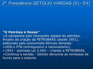 “O Petróleo é Nosso”
A campanha pelo monopólio estatal do petróleo.
Projeto da criação da PETROBRÁS (desde 1951),
elaborado pelo economista Rômulo Almeida.
UDN e PTB (entreguismo e nacionalismo).
1953 - assinada Lei 2.004 – criando a PETROBRÁS.
Continua a tensão - Getúlio denuncia as remessas de
lucros para o exterior.
2ª. Presidência GETÚLIO VARGAS (51–54)
 