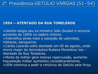 1954 – ATENTADO DA RUA TONELEROS
Getúlio elogia seu ex-ministro João Goulart e anuncia
aumento de 100% no salário mínimo
Intensifica ainda mais a oposição de udenistas,
militares, banqueiros.
Carlos Lacerda sofre atentado em 05 de agosto, onde
morre major da Aeronáutica Rubens Florentino Vaz –
Atentado da Rua Toneleros.
Morte do militar gera imensa repercussão, aumento
inquietação militar aumentou consideravelmente.
UDN continua a pedir a renúncia de Getúlio pela força.
2ª. Presidência GETÚLIO VARGAS (51–54)
 