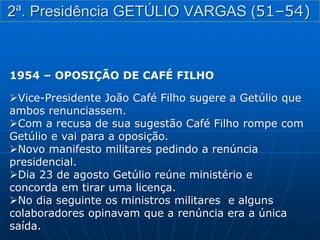 1954 – OPOSIÇÃO DE CAFÉ FILHO
Vice-Presidente João Café Filho sugere a Getúlio que
ambos renunciassem.
Com a recusa de sua sugestão Café Filho rompe com
Getúlio e vai para a oposição.
Novo manifesto militares pedindo a renúncia
presidencial.
Dia 23 de agosto Getúlio reúne ministério e
concorda em tirar uma licença.
No dia seguinte os ministros militares e alguns
colaboradores opinavam que a renúncia era a única
saída.
2ª. Presidência GETÚLIO VARGAS (51–54)
 