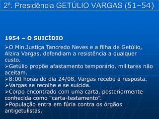 1954 – O SUICÍDIO
O Min.Justiça Tancredo Neves e a filha de Getúlio,
Alzira Vargas, defendiam a resistência a qualquer
custo.
Getúlio propõe afastamento temporário, militares não
aceitam.
8:00 horas do dia 24/08, Vargas recebe a resposta.
Vargas se recolhe e se suicida.
Corpo encontrado com uma carta, posteriormente
conhecida como “carta-testamento”.
População entra em fúria contra os órgãos
antigetulistas.
2ª. Presidência GETÚLIO VARGAS (51–54)
 