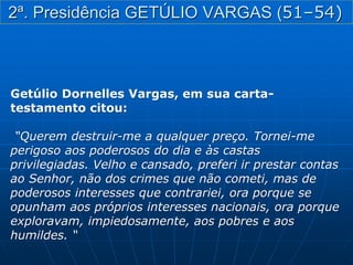 Getúlio Dornelles Vargas, em sua carta-
testamento citou:
“Querem destruir-me a qualquer preço. Tornei-me
perigoso aos poderosos do dia e às castas
privilegiadas. Velho e cansado, preferi ir prestar contas
ao Senhor, não dos crimes que não cometi, mas de
poderosos interesses que contrariei, ora porque se
opunham aos próprios interesses nacionais, ora porque
exploravam, impiedosamente, aos pobres e aos
humildes. “
2ª. Presidência GETÚLIO VARGAS (51–54)
 
