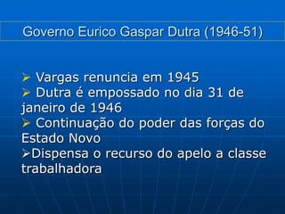  Vargas renuncia em 1945
 Dutra é empossado no dia 31 de
janeiro de 1946
 Continuação do poder das forças do
Estado Novo
Dispensa o recurso do apelo a classe
trabalhadora
Governo Eurico Gaspar Dutra (1946-51)
 