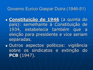 Governo Eurico Gaspar Dutra (1946-51)
 Constituição de 1946 (a quinta do
país): semelhante à Constituição de
1934, estabelecia também que a
eleição para presidente e vice seriam
separadas.
 Outros aspectos políticos: vigilância
sobre os sindicatos e extinção do
PCB (1947).
 
