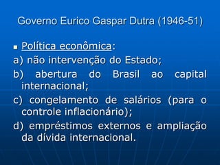 Governo Eurico Gaspar Dutra (1946-51)
 Política econômica:
a) não intervenção do Estado;
b) abertura do Brasil ao capital
internacional;
c) congelamento de salários (para o
controle inflacionário);
d) empréstimos externos e ampliação
da dívida internacional.
 