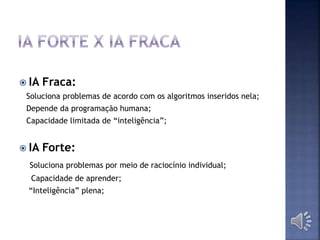  IA Fraca:
Soluciona problemas de acordo com os algoritmos inseridos nela;
Depende da programação humana;
Capacidade limitada de “inteligência”;
 IA Forte:
Soluciona problemas por meio de raciocínio individual;
Capacidade de aprender;
“Inteligência” plena;
 