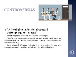  “A Inteligência Artificial causará
desemprego em massa”
Substituição do trabalho braçal pela tecnologia;
Tarefas que envolvam matemática e lógica serão realizadas por
máquinas (não se cansam, não possuem direitos trabalhistas e não
cometem erros);
Possíveis profissões que deixarão de existir: caixas de mercado,
entregadores dos correios, atendentes de telemarketing...
 