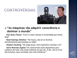  “As máquinas vão adquirir consciência e
dominar o mundo”
Elon Musk (Tesla): “A IA é a maior ameaça à humanidade que temos
hoje”
Reed Hastings (Netflix): “No futuro, não sei se faremos
entretenimento para pessoas ou robôs”
Stephen Hawking: “No longo prazo, será impossível controlar a IA”
Steve Wozniak (Apple):”Se construirmos esses dispositivos para
cuidarem de tudo, eles serão melhores do que nós. E daí, vão se livrar
dos humanos, para comandar com mais eficiência.”
 
