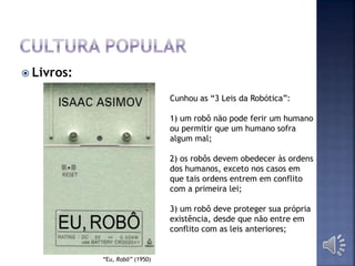  Livros:
“Eu, Robô” (1950)
Cunhou as “3 Leis da Robótica”:
1) um robô não pode ferir um humano
ou permitir que um humano sofra
algum mal;
2) os robôs devem obedecer às ordens
dos humanos, exceto nos casos em
que tais ordens entrem em conflito
com a primeira lei;
3) um robô deve proteger sua própria
existência, desde que não entre em
conflito com as leis anteriores;
 