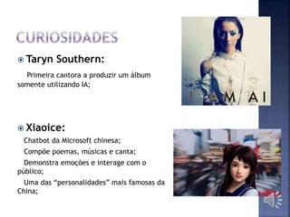  Taryn Southern:
Primeira cantora a produzir um álbum
somente utilizando IA;
 Xiaoice:
Chatbot da Microsoft chinesa;
Compõe poemas, músicas e canta;
Demonstra emoções e interage com o
público;
Uma das “personalidades” mais famosas da
China;
 