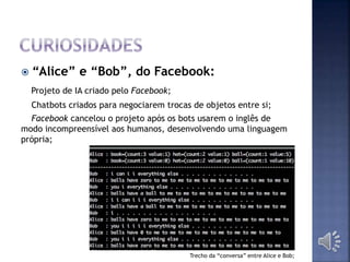  “Alice” e “Bob”, do Facebook:
Projeto de IA criado pelo Facebook;
Chatbots criados para negociarem trocas de objetos entre si;
Facebook cancelou o projeto após os bots usarem o inglês de
modo incompreensível aos humanos, desenvolvendo uma linguagem
própria;
Trecho da “conversa” entre Alice e Bob;
 
