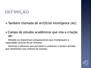  Também chamada de Artificial Intelligence (AI);
 Campo de estudos acadêmicos que visa a criação
de:
Métodos ou dispositivos computacionais que multipliquem a
capacidade racional do ser humano;
Sistemas e softwares que percebam o ambiente e tomem atitudes
que maximizam suas chances de sucesso;
 