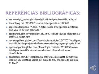  sas.com/pt_br/insights/analytics/inteligencia-artificial.html
 tecnoblog.net/263808/o-que-e-inteligencia-artificial/
 segredosdomundo.r7.com/7-fatos-sobre-inteligencia-artificial-
que-vao-te-deixar-assutado/
 tecmundo.com.br/ciencia/121734-17-coisas-loucas-inteligencia-
artificial-fazer.htm
 revistagalileu.globo.com/Tecnologia/noticia/2017/07/inteligenci
a-artificial-de-projeto-do-facebook-cria-linguagem-propria.html
 epocanegocios.globo.com/Tecnologia/noticia/2019/05/como-
inteligencia-artificial-vai-sair-do-controle-e-dominar-o-
mundo.html
 canaltech.com.br/inteligencia-artificial/microsoft-demonstra-
xiaoice-seu-chatbot-social-de-mais-de-500-milhoes-de-amigos-
114322/
 