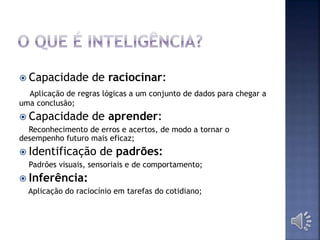  Capacidade de raciocinar:
Aplicação de regras lógicas a um conjunto de dados para chegar a
uma conclusão;
 Capacidade de aprender:
Reconhecimento de erros e acertos, de modo a tornar o
desempenho futuro mais eficaz;
 Identificação de padrões:
Padrões visuais, sensoriais e de comportamento;
 Inferência:
Aplicação do raciocínio em tarefas do cotidiano;
 