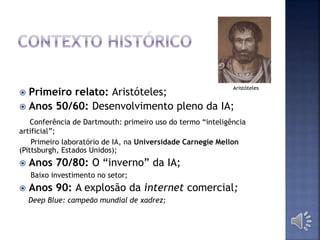  Primeiro relato: Aristóteles;
 Anos 50/60: Desenvolvimento pleno da IA;
Conferência de Dartmouth: primeiro uso do termo “inteligência
artificial”;
Primeiro laboratório de IA, na Universidade Carnegie Mellon
(Pittsburgh, Estados Unidos);
 Anos 70/80: O “inverno” da IA;
Baixo investimento no setor;
 Anos 90: A explosão da internet comercial;
Deep Blue: campeão mundial de xadrez;
Aristóteles
 