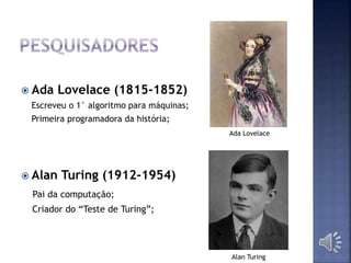  Ada Lovelace (1815-1852)
Escreveu o 1° algoritmo para máquinas;
Primeira programadora da história;
 Alan Turing (1912-1954)
Pai da computação;
Criador do “Teste de Turing”;
Alan Turing
Ada Lovelace
 