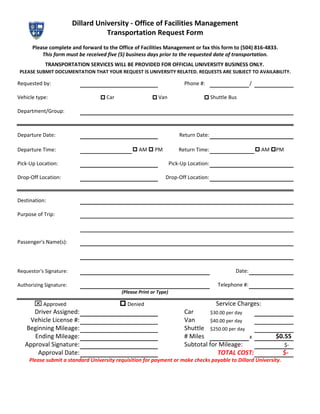 Dillard University - Office of Facilities Management
                                    Transportation Request Form
      Please complete and forward to the Office of Facilities Management or fax this form to (504) 816-4833.
          This form must be received five (5) business days prior to the requested date of transportation.
            TRANSPORTATION SERVICES WILL BE PROVIDED FOR OFFICIAL UNIVERSITY BUSINESS ONLY.
PLEASE SUBMIT DOCUMENTATION THAT YOUR REQUEST IS UNIVERSITY RELATED. REQUESTS ARE SUBJECT TO AVAILABILITY.

Requested by:                                                             Phone #:                     /

Vehicle type:                     p Car                  p Van                    p Shuttle Bus

Department/Group:



Departure Date:                                                         Return Date:

Departure Time:                                 p AM p PM               Return Time:                       p AM pPM

Pick-Up Location:                                                   Pick-Up Location:

Drop-Off Location:                                             Drop-Off Location:



Destination:

Purpose of Trip:



Passenger's Name(s):




Requestor's Signature:                                                                         Date:

Authorizing Signature:                                                                  Telephone #:
                                           (Please Print or Type)

       x Approved                         p Denied                                      Service Charges:
      Driver Assigned:                                                    Car       $30.00 per day
    Vehicle License #:                                                    Van       $40.00 per day
   Beginning Mileage:                                                     Shuttle $250.00 per day
      Ending Mileage:                                                     # Miles                  x            $0.55
   Approval Signature:                                                    Subtotal for Mileage:                       $-
       Approval Date:                                                                  TOTAL COST:                $-
     Please submit a standard University requisition for payment or make checks payable to Dillard University.
 