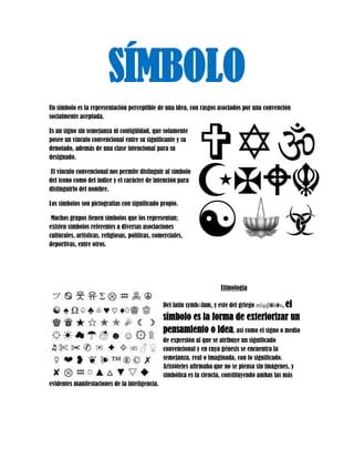 SÍMBOLO 
Un símbolo es la representación perceptible de una idea, con rasgos asociados por una convención socialmente aceptada. 
Es un signo sin semejanza ni contigüidad, que solamente posee un vínculo convencional entre su significante y su denotado, además de una clase intencional para su designado. 
El vínculo convencional nos permite distinguir al símbolo del icono como del índice y el carácter de intención para distinguirlo del nombre. 
Los símbolos son pictografías con significado propio. 
Muchos grupos tienen símbolos que los representan; existen símbolos referentes a diversas asociaciones culturales, artísticas, religiosas, políticas, comerciales, deportivas, entre otros. 
Etimología 
Del latín symbŏlum, y este del griego σύμβoλoν, el símbolo es la forma de exteriorizar un pensamiento o idea, así como el signo o medio de expresión al que se atribuye un significado convencional y en cuya génesis se encuentra la semejanza, real o imaginada, con lo significado. Aristóteles afirmaba que no se piensa sin imágenes, y simbólica es la ciencia, constituyendo ambas las más evidentes manifestaciones de la inteligencia. 
 
