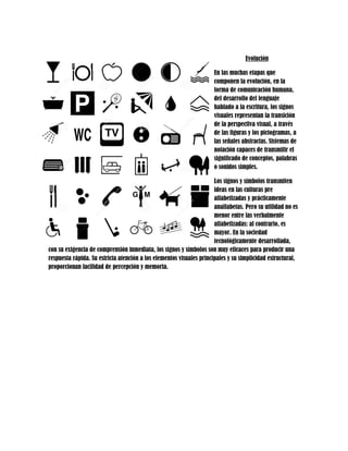 Evolución 
En las muchas etapas que componen la evolución, en la forma de comunicación humana, del desarrollo del lenguaje hablado a la escritura, los signos visuales representan la transición de la perspectiva visual, a través de las figuras y los pictogramas, a las señales abstractas. Sistemas de notación capaces de transmitir el significado de conceptos, palabras o sonidos simples. 
Los signos y símbolos transmiten ideas en las culturas pre alfabetizadas y prácticamente analfabetas. Pero su utilidad no es menor entre las verbalmente alfabetizadas: al contrario, es mayor. En la sociedad tecnológicamente desarrollada, con su exigencia de comprensión inmediata, los signos y símbolos son muy eficaces para producir una respuesta rápida. Su estricta atención a los elementos visuales principales y su simplicidad estructural, proporcionan facilidad de percepción y memoria. 
 