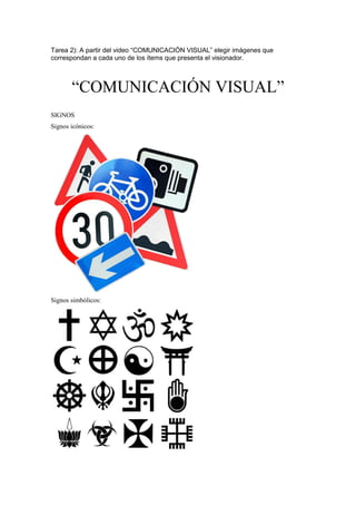 Tarea 2): A partir del video “COMUNICACIÓN VISUAL” elegir imágenes que
correspondan a cada uno de los ítems que presenta el visionador.
“COMUNICACIÓN VISUAL”
SIGNOS
Signos icónicos:
Signos simbólicos:
 