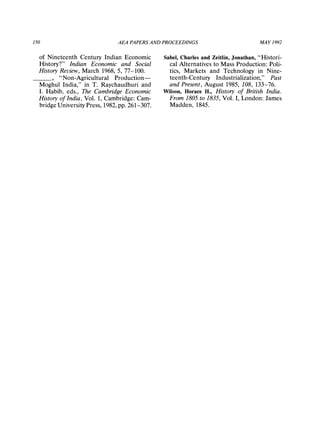 150 AEA PAPERSAND PROCEEDINGS MAY1992
of Nineteenth Century Indian Economic
History?" Indian Economic and Social
HistoryReview, March 1968, 5, 77-100.
,"Non-Agricultural Production-
Moghul India," in T. Raychaudhuri and
I. Habib, eds., The CambridgeEconomic
Historyof India, Vol. 1, Cambridge:Cam-
bridge University Press, 1982,pp. 261-307.
Sabel, Charles and Zeitlin, Jonathan, "Histori-
cal Alternatives to Mass Production: Poli-
tics, Markets and Technology in Nine-
teenth-Century Industrialization," Past
and Present, August 1985, 108, 133-76.
Wilson, HoraceH., History of British India.
From 1805 to 1835, Vol. I, London: James
Madden, 1845.
 
