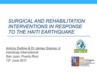 SURGICAL AND REHABILITATION INTERVENTIONS IN RESPONSE TO THE HAITI EARTHQUAKE   Antony Duttine & Dr James Gosney Jr Handicap International San Juan, Puerto Rico  13 th  June 2011 